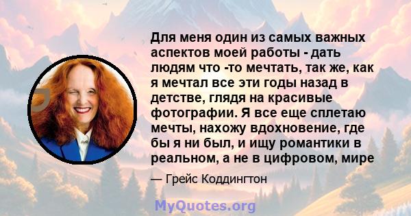 Для меня один из самых важных аспектов моей работы - дать людям что -то мечтать, так же, как я мечтал все эти годы назад в детстве, глядя на красивые фотографии. Я все еще сплетаю мечты, нахожу вдохновение, где бы я ни