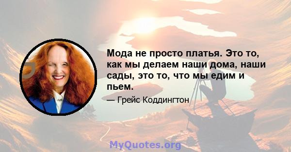 Мода не просто платья. Это то, как мы делаем наши дома, наши сады, это то, что мы едим и пьем.