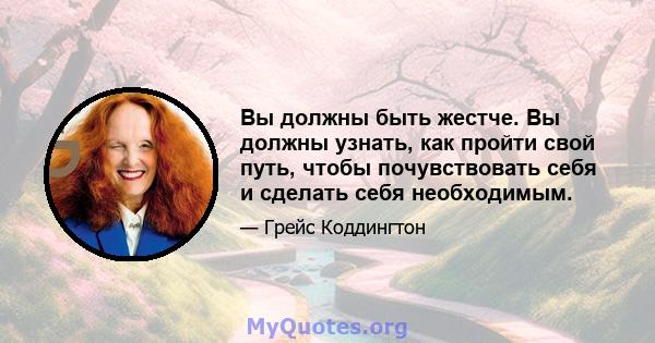 Вы должны быть жестче. Вы должны узнать, как пройти свой путь, чтобы почувствовать себя и сделать себя необходимым.