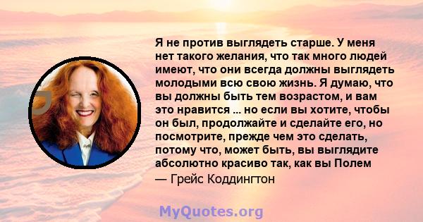 Я не против выглядеть старше. У меня нет такого желания, что так много людей имеют, что они всегда должны выглядеть молодыми всю свою жизнь. Я думаю, что вы должны быть тем возрастом, и вам это нравится ... но если вы