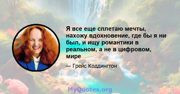 Я все еще сплетаю мечты, нахожу вдохновение, где бы я ни был, и ищу романтики в реальном, а не в цифровом, мире