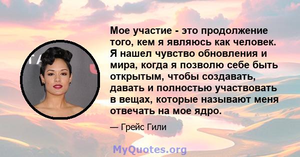 Мое участие - это продолжение того, кем я являюсь как человек. Я нашел чувство обновления и мира, когда я позволю себе быть открытым, чтобы создавать, давать и полностью участвовать в вещах, которые называют меня