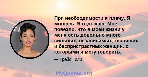 При необходимости я плачу. Я молюсь. Я отдыхаю. Мне повезло, что в моей жизни у меня есть довольно много сильных, независимых, любящих и беспристрастных женщин, с которыми я могу говорить.