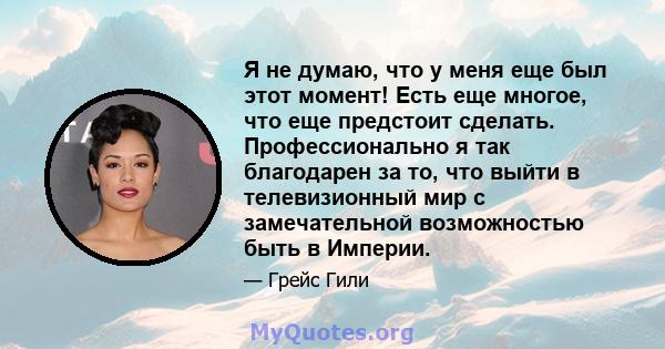 Я не думаю, что у меня еще был этот момент! Есть еще многое, что еще предстоит сделать. Профессионально я так благодарен за то, что выйти в телевизионный мир с замечательной возможностью быть в Империи.