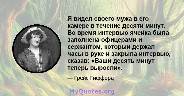 Я видел своего мужа в его камере в течение десяти минут. Во время интервью ячейка была заполнена офицерами и сержантом, который держал часы в руке и закрыла интервью, сказав: «Ваши десять минут теперь выросли».