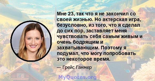 Мне 23, так что я не закончил со своей жизнью. Но актерская игра, безусловно, из того, что я сделал до сих пор, заставляет меня чувствовать себя самым живым и очень бодрящим и захватывающим. Поэтому я подумал, что могу