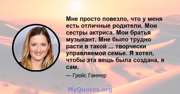 Мне просто повезло, что у меня есть отличные родители. Мои сестры актриса. Мои братья музыкант. Мне было трудно расти в такой ... творчески управляемой семье. Я хотел, чтобы эта вещь была создана, я сам.