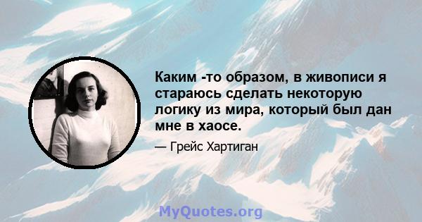 Каким -то образом, в живописи я стараюсь сделать некоторую логику из мира, который был дан мне в хаосе.