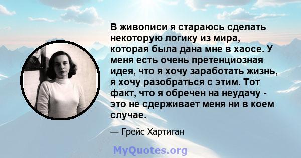 В живописи я стараюсь сделать некоторую логику из мира, которая была дана мне в хаосе. У меня есть очень претенциозная идея, что я хочу заработать жизнь, я хочу разобраться с этим. Тот факт, что я обречен на неудачу -