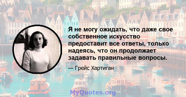 Я не могу ожидать, что даже свое собственное искусство предоставит все ответы, только надеясь, что он продолжает задавать правильные вопросы.