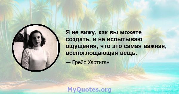 Я не вижу, как вы можете создать, и не испытываю ощущения, что это самая важная, всепоглощающая вещь.