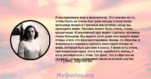 Я воспринимаю мир в фрагментах. Это похоже на то, чтобы быть на очень быстром поезде и получение мельница вещей в странных масштабах, когда вы проходите мимо. Человек может быть очень, очень крошечным. И рекламный щит