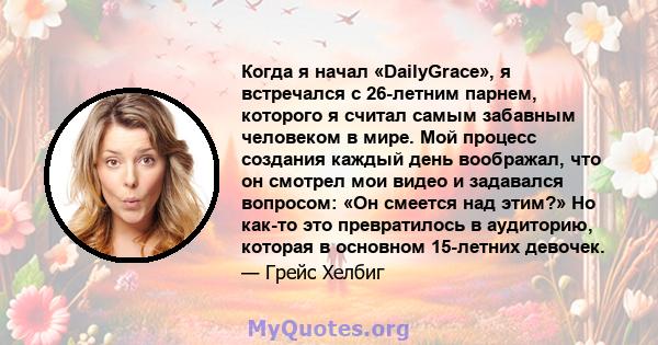 Когда я начал «DailyGrace», я встречался с 26-летним парнем, которого я считал самым забавным человеком в мире. Мой процесс создания каждый день воображал, что он смотрел мои видео и задавался вопросом: «Он смеется над