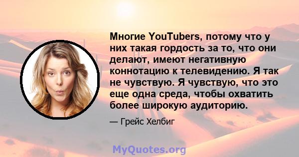 Многие YouTubers, потому что у них такая гордость за то, что они делают, имеют негативную коннотацию к телевидению. Я так не чувствую. Я чувствую, что это еще одна среда, чтобы охватить более широкую аудиторию.