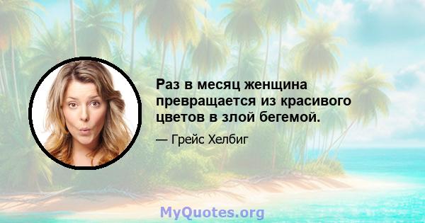 Раз в месяц женщина превращается из красивого цветов в злой бегемой.