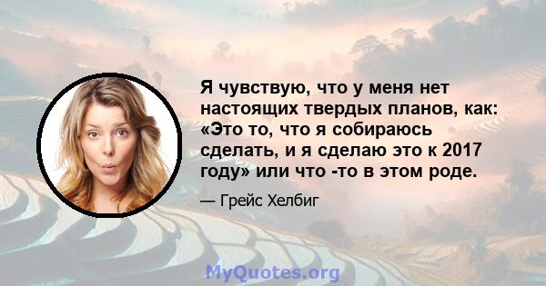 Я чувствую, что у меня нет настоящих твердых планов, как: «Это то, что я собираюсь сделать, и я сделаю это к 2017 году» или что -то в этом роде.