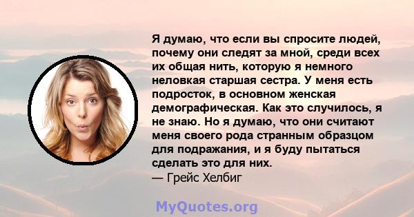 Я думаю, что если вы спросите людей, почему они следят за мной, среди всех их общая нить, которую я немного неловкая старшая сестра. У меня есть подросток, в основном женская демографическая. Как это случилось, я не