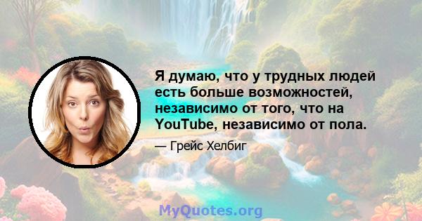 Я думаю, что у трудных людей есть больше возможностей, независимо от того, что на YouTube, независимо от пола.