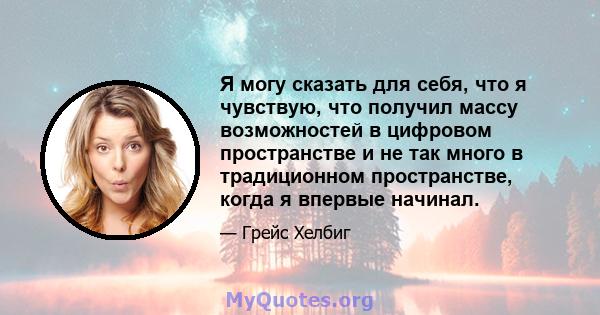 Я могу сказать для себя, что я чувствую, что получил массу возможностей в цифровом пространстве и не так много в традиционном пространстве, когда я впервые начинал.