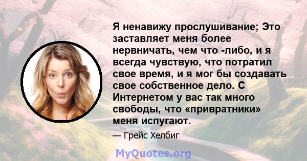 Я ненавижу прослушивание; Это заставляет меня более нервничать, чем что -либо, и я всегда чувствую, что потратил свое время, и я мог бы создавать свое собственное дело. С Интернетом у вас так много свободы, что