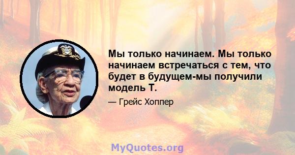 Мы только начинаем. Мы только начинаем встречаться с тем, что будет в будущем-мы получили модель Т.