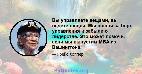 Вы управляете вещами, вы ведете людей. Мы пошли за борт управления и забыли о лидерстве. Это может помочь, если мы выпустим МБА из Вашингтона.