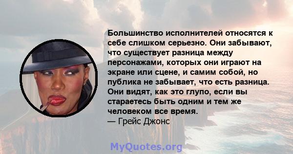 Большинство исполнителей относятся к себе слишком серьезно. Они забывают, что существует разница между персонажами, которых они играют на экране или сцене, и самим собой, но публика не забывает, что есть разница. Они