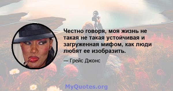 Честно говоря, моя жизнь не такая не такая устойчивая и загруженная мифом, как люди любят ее изобразить.