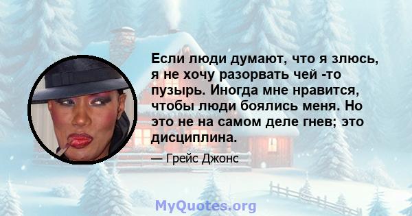 Если люди думают, что я злюсь, я не хочу разорвать чей -то пузырь. Иногда мне нравится, чтобы люди боялись меня. Но это не на самом деле гнев; это дисциплина.