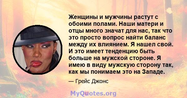 Женщины и мужчины растут с обоими полами. Наши матери и отцы много значат для нас, так что это просто вопрос найти баланс между их влиянием. Я нашел свой. И это имеет тенденцию быть больше на мужской стороне. Я имею в