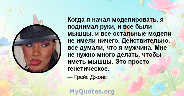 Когда я начал моделировать, я поднимал руки, и все были мышцы, и все остальные модели не имели ничего. Действительно, все думали, что я мужчина. Мне не нужно много делать, чтобы иметь мышцы. Это просто генетическое.