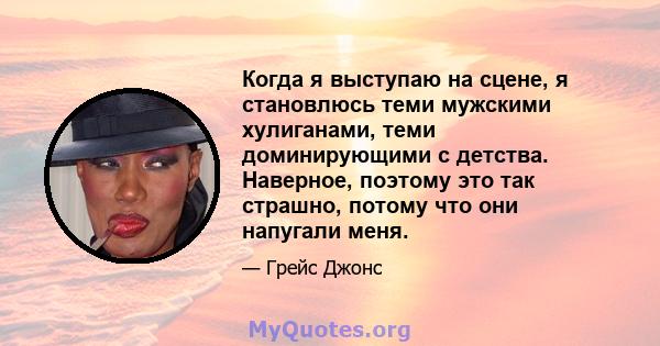 Когда я выступаю на сцене, я становлюсь теми мужскими хулиганами, теми доминирующими с детства. Наверное, поэтому это так страшно, потому что они напугали меня.