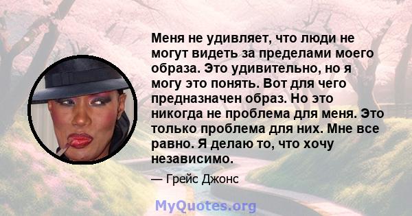 Меня не удивляет, что люди не могут видеть за пределами моего образа. Это удивительно, но я могу это понять. Вот для чего предназначен образ. Но это никогда не проблема для меня. Это только проблема для них. Мне все