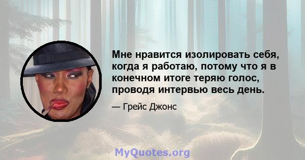 Мне нравится изолировать себя, когда я работаю, потому что я в конечном итоге теряю голос, проводя интервью весь день.