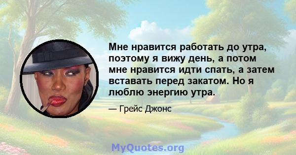 Мне нравится работать до утра, поэтому я вижу день, а потом мне нравится идти спать, а затем вставать перед закатом. Но я люблю энергию утра.