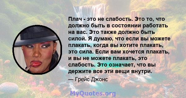 Плач - это не слабость. Это то, что должно быть в состоянии работать на вас. Это также должно быть силой. Я думаю, что если вы можете плакать, когда вы хотите плакать, это сила. Если вам хочется плакать, и вы не можете