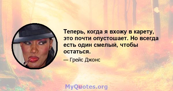 Теперь, когда я вхожу в карету, это почти опустошает. Но всегда есть один смелый, чтобы остаться.