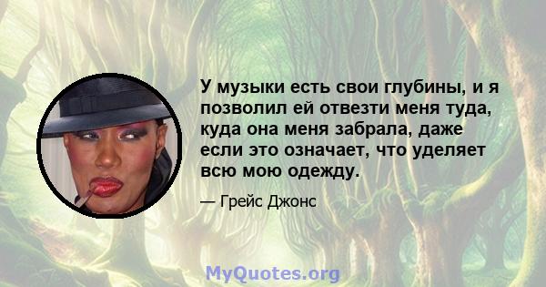 У музыки есть свои глубины, и я позволил ей отвезти меня туда, куда она меня забрала, даже если это означает, что уделяет всю мою одежду.