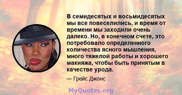 В семидесятых и восьмидесятых мы все повеселились, и время от времени мы заходили очень далеко. Но, в конечном счете, это потребовало определенного количества ясного мышления, много тяжелой работы и хорошего макияжа,