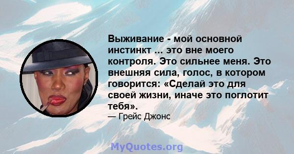 Выживание - мой основной инстинкт ... это вне моего контроля. Это сильнее меня. Это внешняя сила, голос, в котором говорится: «Сделай это для своей жизни, иначе это поглотит тебя».