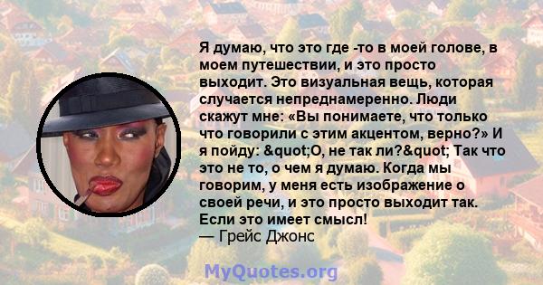 Я думаю, что это где -то в моей голове, в моем путешествии, и это просто выходит. Это визуальная вещь, которая случается непреднамеренно. Люди скажут мне: «Вы понимаете, что только что говорили с этим акцентом, верно?»