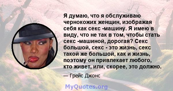 Я думаю, что я обслуживаю чернокожих женщин, изображая себя как секс -машину. Я имею в виду, что не так в том, чтобы стать секс -машиной, дорогая? Секс большой, секс - это жизнь, секс такой же большой, как и жизнь,