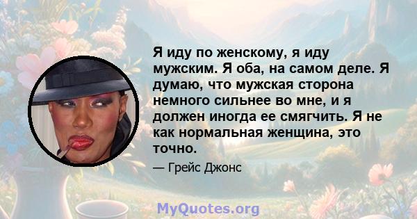 Я иду по женскому, я иду мужским. Я оба, на самом деле. Я думаю, что мужская сторона немного сильнее во мне, и я должен иногда ее смягчить. Я не как нормальная женщина, это точно.