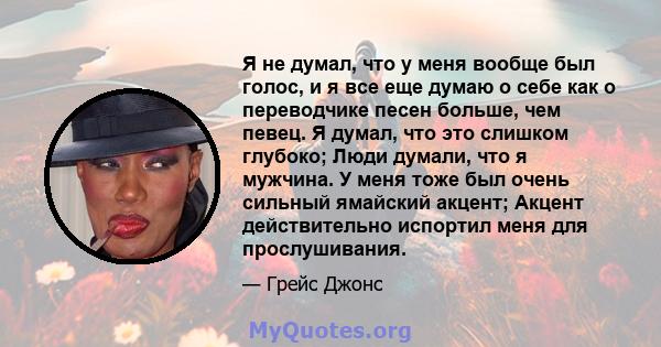 Я не думал, что у меня вообще был голос, и я все еще думаю о себе как о переводчике песен больше, чем певец. Я думал, что это слишком глубоко; Люди думали, что я мужчина. У меня тоже был очень сильный ямайский акцент;