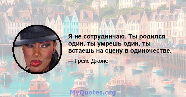 Я не сотрудничаю. Ты родился один, ты умрешь один, ты встаешь на сцену в одиночестве.