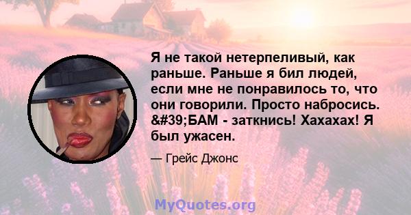 Я не такой нетерпеливый, как раньше. Раньше я бил людей, если мне не понравилось то, что они говорили. Просто набросись. 'БАМ - заткнись! Хахахах! Я был ужасен.