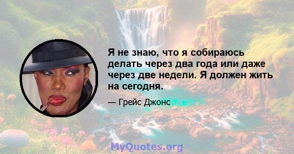 Я не знаю, что я собираюсь делать через два года или даже через две недели. Я должен жить на сегодня.