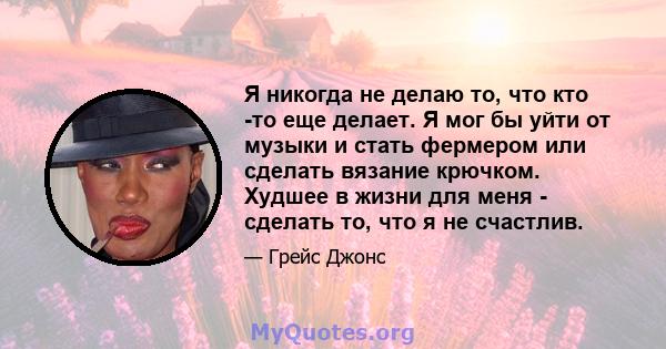 Я никогда не делаю то, что кто -то еще делает. Я мог бы уйти от музыки и стать фермером или сделать вязание крючком. Худшее в жизни для меня - сделать то, что я не счастлив.