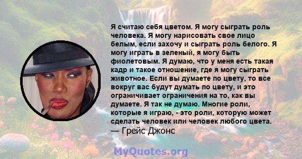 Я считаю себя цветом. Я могу сыграть роль человека. Я могу нарисовать свое лицо белым, если захочу и сыграть роль белого. Я могу играть в зеленый, я могу быть фиолетовым. Я думаю, что у меня есть такая кадр и такое