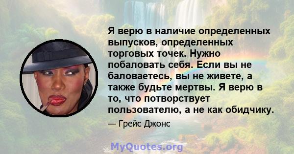 Я верю в наличие определенных выпусков, определенных торговых точек. Нужно побаловать себя. Если вы не баловаетесь, вы не живете, а также будьте мертвы. Я верю в то, что потворствует пользователю, а не как обидчику.